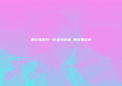 黄玫瑰茶叶一斤多少价格_黄玫瑰茶叶
