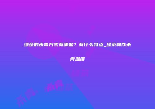 绿茶的杀青方式有哪些？有什么特点_绿茶制作杀青温度