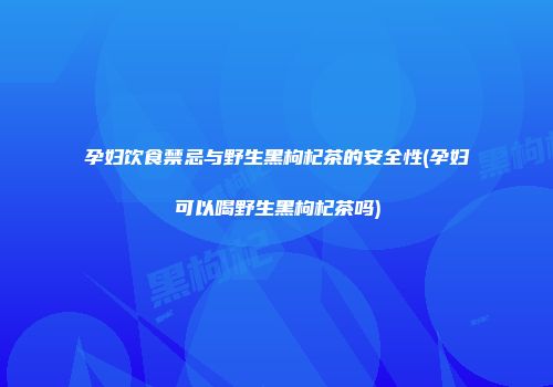 孕妇饮食禁忌与野生黑枸杞茶的安全性(孕妇可以喝野生黑枸杞茶吗)