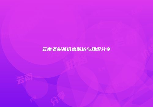 云南老树茶价格解析与知识分享