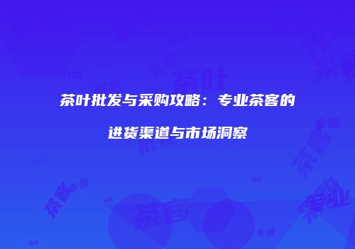 茶叶批发与采购攻略：专业茶客的进货渠道与市场洞察