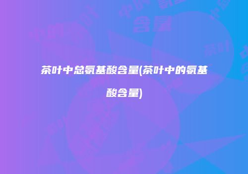 茶叶中总氨基酸含量(茶叶中的氨基酸含量)