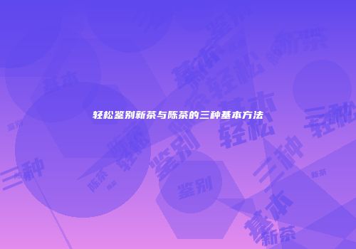 轻松鉴别新茶与陈茶的三种基本方法