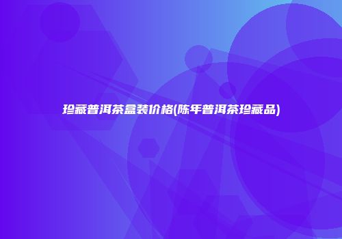 珍藏普洱茶盒装价格(陈年普洱茶珍藏品)