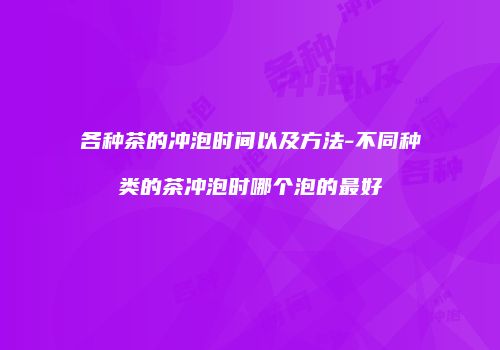 各种茶的冲泡时间以及方法-不同种类的茶冲泡时哪个泡的最好