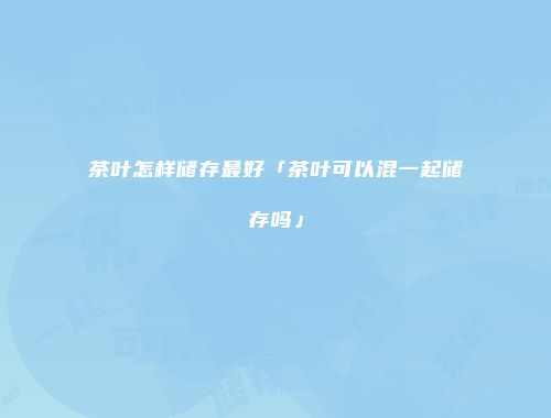 茶叶怎样储存最好「茶叶可以混一起储存吗」