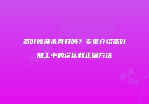 茶叶微波杀青好吗？专家介绍茶叶加工中的误区和正确方法