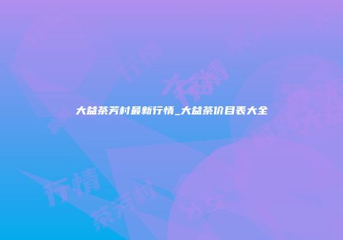 大益茶芳村最新行情_大益茶价目表大全