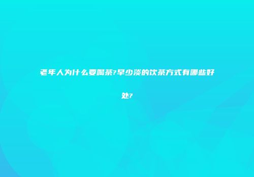 老年人为什么要喝茶?早少淡的饮茶方式有哪些好处?