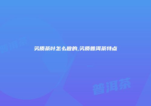 劣质茶叶怎么做的,劣质普洱茶特点