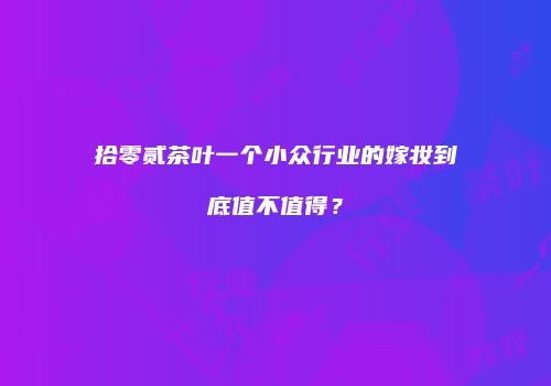 拾零贰茶叶一个小众行业的嫁妆到底值不值得？