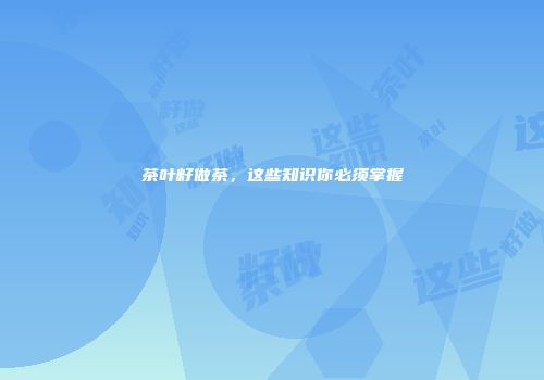 茶叶籽做茶，这些知识你必须掌握