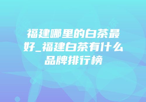 福建哪里的白茶最好_福建白茶有什么品牌排行榜