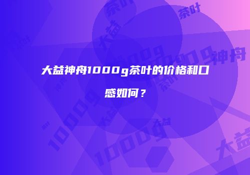 大益神舟1000g茶叶的价格和口感如何？