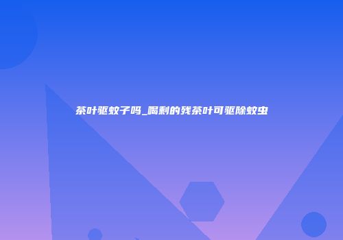 茶叶驱蚊子吗_喝剩的残茶叶可驱除蚊虫