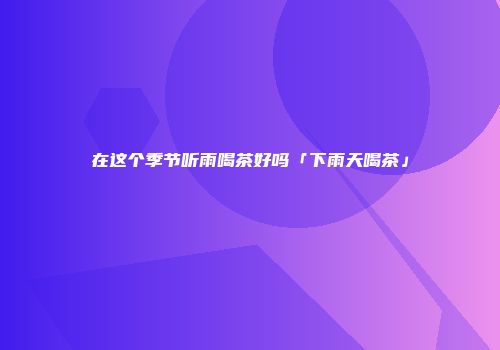 在这个季节听雨喝茶好吗「下雨天喝茶」