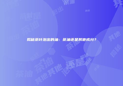 揭秘茶叶泡出的油：茶油还是其他成分？