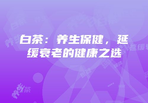白茶：养生保健，延缓衰老的健康之选