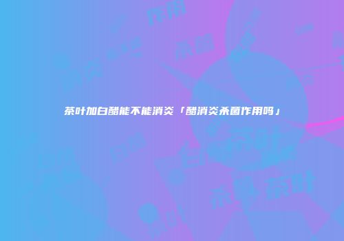 茶叶加白醋能不能消炎「醋消炎杀菌作用吗」