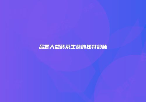 品尝大益砖茶生茶的独特韵味