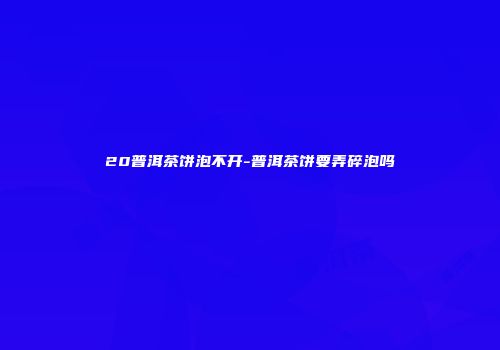 20普洱茶饼泡不开-普洱茶饼要弄碎泡吗