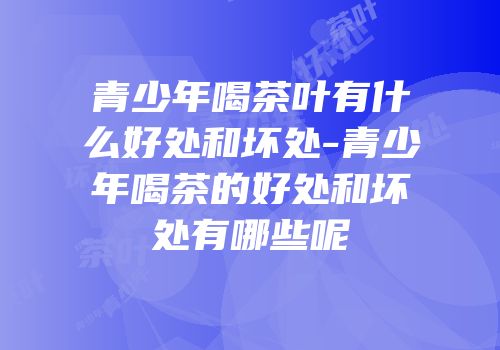 青少年喝茶叶有什么好处和坏处-青少年喝茶的好处和坏处有哪些呢