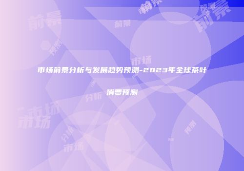 市场前景分析与发展趋势预测-2023年全球茶叶消费预测