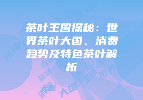 茶叶王国探秘：世界茶叶大国、消费趋势及特色茶叶解析