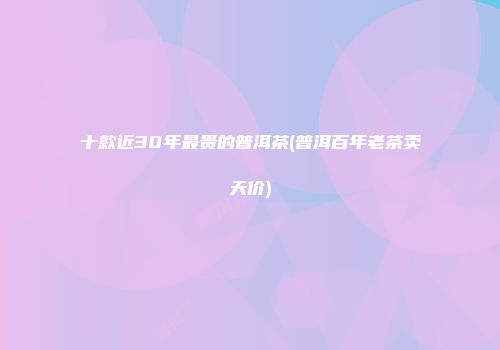 十款近30年最贵的普洱茶(普洱百年老茶卖天价)