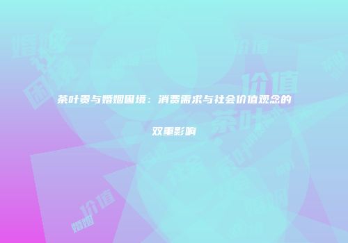 茶叶贵与婚姻困境：消费需求与社会价值观念的双重影响