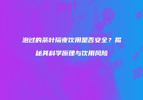泡过的茶叶隔夜饮用是否安全？揭秘其科学原理与饮用风险