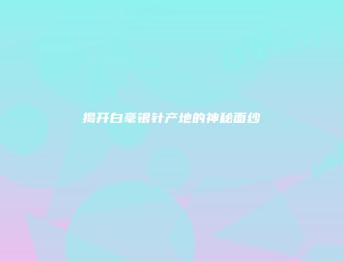 揭开白毫银针产地的神秘面纱