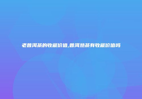 老普洱茶的收藏价值,普洱熟茶有收藏价值吗