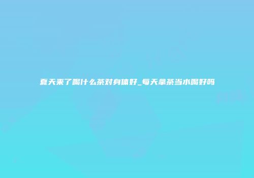 夏天来了喝什么茶对身体好_每天拿茶当水喝好吗