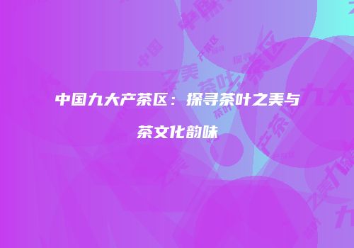 中国九大产茶区：探寻茶叶之美与茶文化韵味
