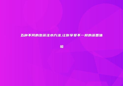 五种不同的泡茶注水方法,让你享受不一样的茶香体验