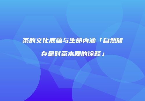 茶的文化底蕴与生命内涵「自然储存是对茶本质的诠释」