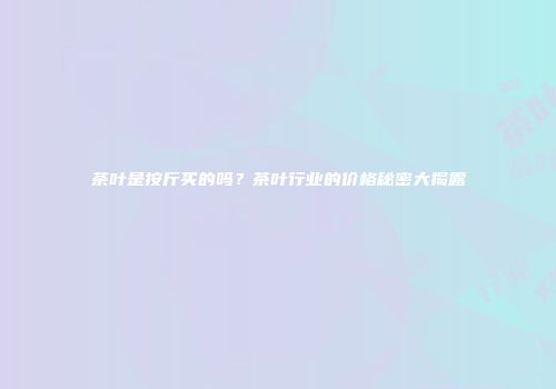 茶叶是按斤买的吗？茶叶行业的价格秘密大揭露