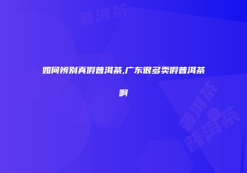 如何辨别真假普洱茶,广东很多卖假普洱茶啊