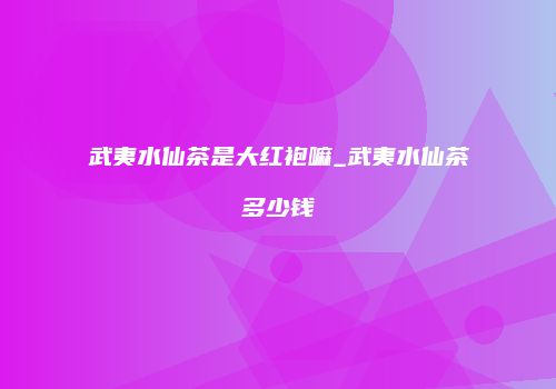 武夷水仙茶是大红袍嘛_武夷水仙茶多少钱