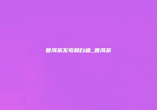 普洱茶发霉和白霜_普洱茶