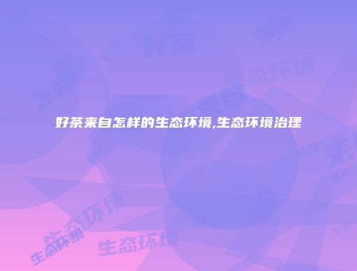 好茶来自怎样的生态环境,生态环境治理