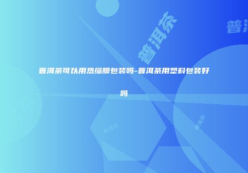 普洱茶可以用热缩膜包装吗-普洱茶用塑料包装好吗