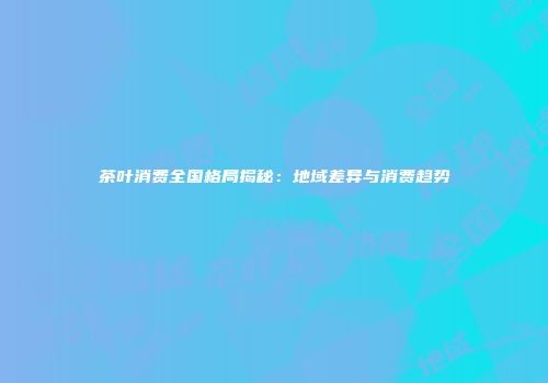 茶叶消费全国格局揭秘：地域差异与消费趋势