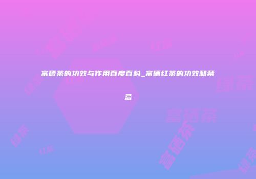 富硒茶的功效与作用百度百科_富硒红茶的功效和禁忌