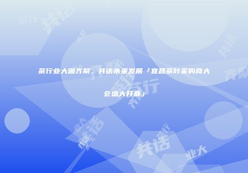 茶行业大咖齐聚，共话未来发展「宜昌茶叶采购商大会盛大开幕」