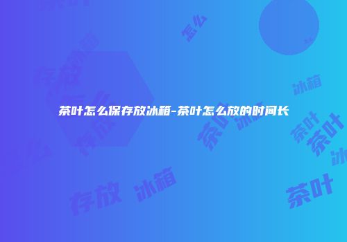 茶叶怎么保存放冰箱-茶叶怎么放的时间长