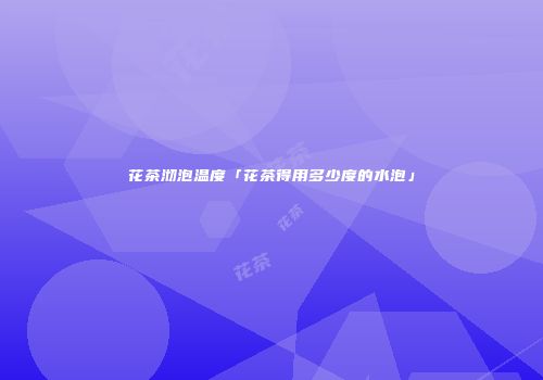 花茶沏泡温度「花茶得用多少度的水泡」