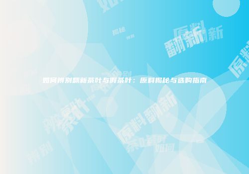 如何辨别翻新茶叶与假茶叶：原料揭秘与选购指南