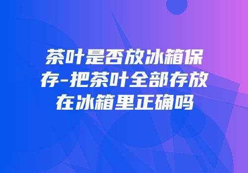 茶叶是否放冰箱保存-把茶叶全部存放在冰箱里正确吗